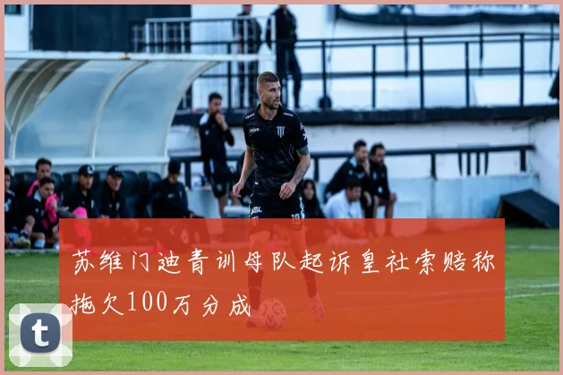 苏维门迪青训母队起诉皇社索赔称拖欠100万分成