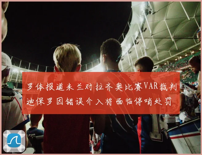 罗体报道米兰对拉齐奥比赛VAR裁判迪保罗因错误介入将面临停哨处罚