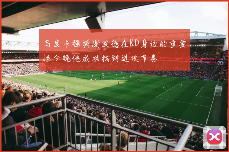 乌度卡强调谢泼德在KD身边的重要性今晚他成功找到进攻节奏