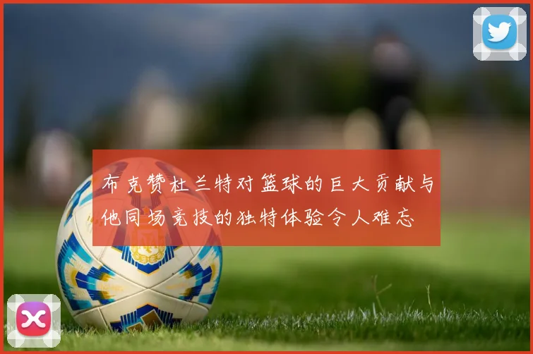 布克赞杜兰特对篮球的巨大贡献与他同场竞技的独特体验令人难忘