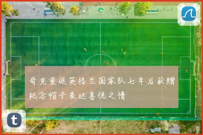 奇克重返英格兰国家队七年后获赠纪念帽子表达喜悦之情