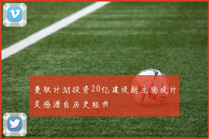 曼联计划投资20亿建设新主场设计灵感源自历史经典
