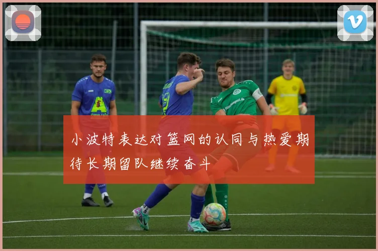 小波特表达对篮网的认同与热爱期待长期留队继续奋斗