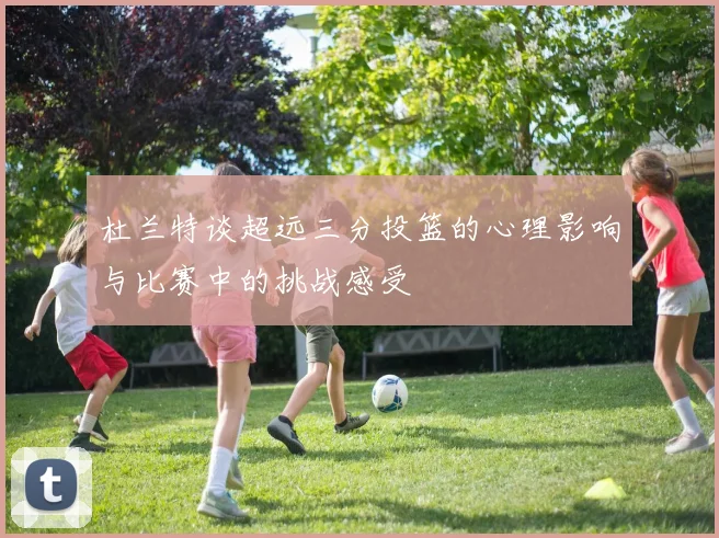 杜兰特谈超远三分投篮的心理影响与比赛中的挑战感受
