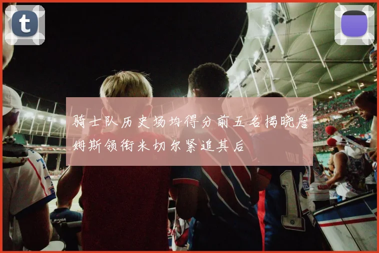 骑士队历史场均得分前五名揭晓詹姆斯领衔米切尔紧追其后