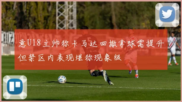 意U18主帅称卡马达回撤拿球需提升但禁区内表现堪称现象级