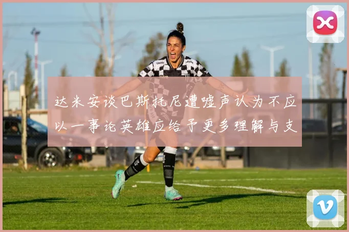达米安谈巴斯托尼遭嘘声认为不应以一事论英雄应给予更多理解与支持