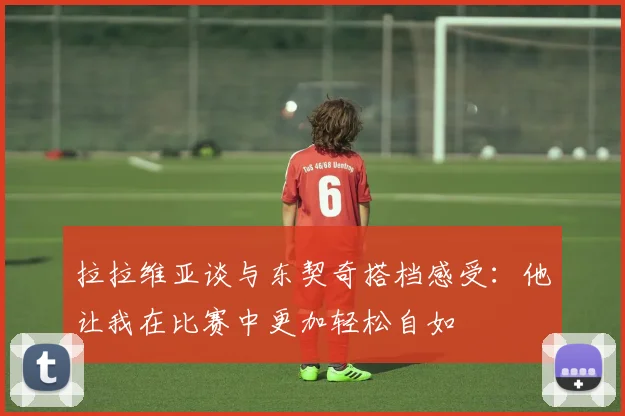 拉拉维亚谈与东契奇搭档感受：他让我在比赛中更加轻松自如