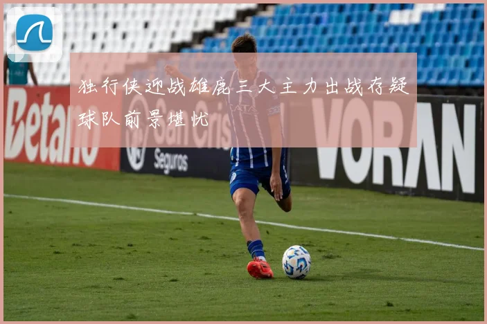 独行侠迎战雄鹿三大主力出战存疑球队前景堪忧