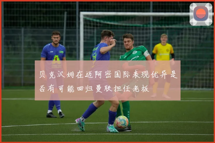 贝克汉姆在迈阿密国际表现优异是否有可能回归曼联担任老板