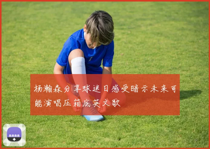 杨瀚森分享球迷日感受暗示未来可能演唱压箱底英文歌