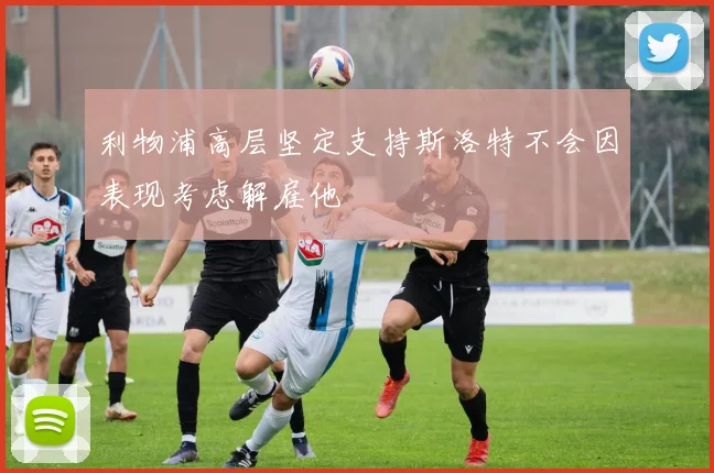 利物浦高层坚定支持斯洛特不会因表现考虑解雇他