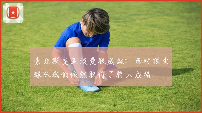 索尔斯克亚谈曼联成就：面对顶尖球队我们依然取得了骄人成绩