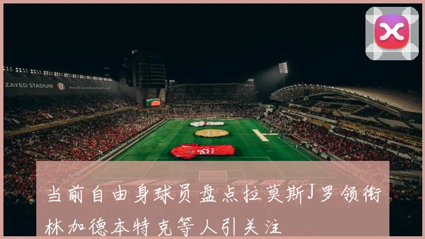 当前自由身球员盘点拉莫斯J罗领衔林加德本特克等人引关注