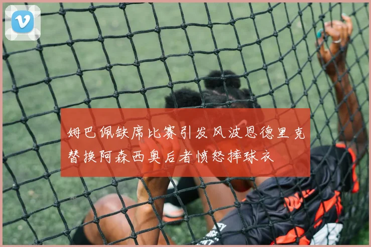 姆巴佩缺席比赛引发风波恩德里克替换阿森西奥后者愤怒摔球衣