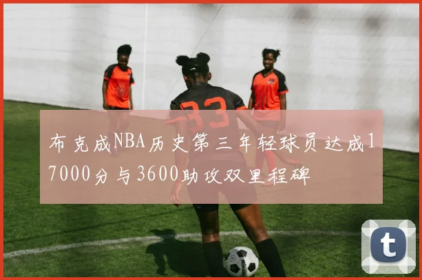 布克成NBA历史第三年轻球员达成17000分与3600助攻双里程碑