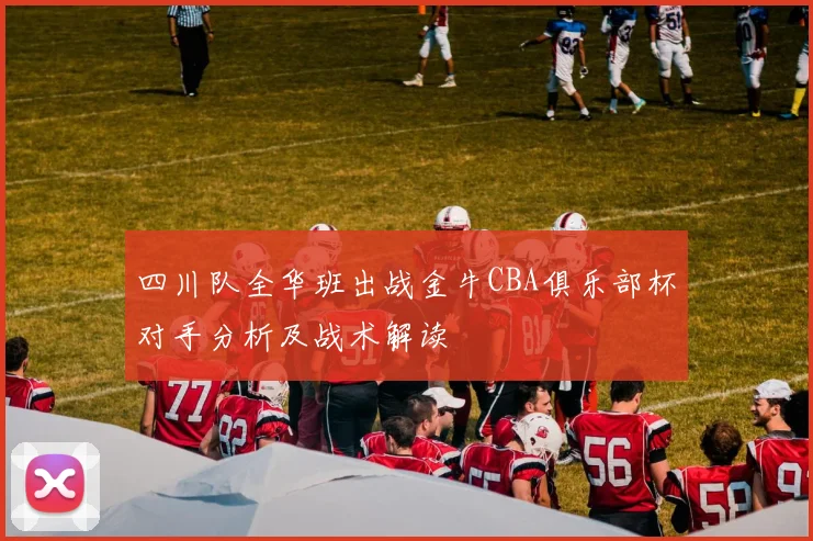 四川队全华班出战金牛CBA俱乐部杯对手分析及战术解读