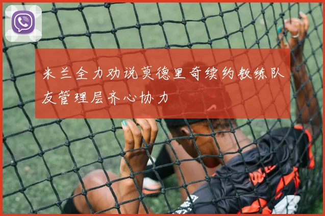 米兰全力劝说莫德里奇续约教练队友管理层齐心协力