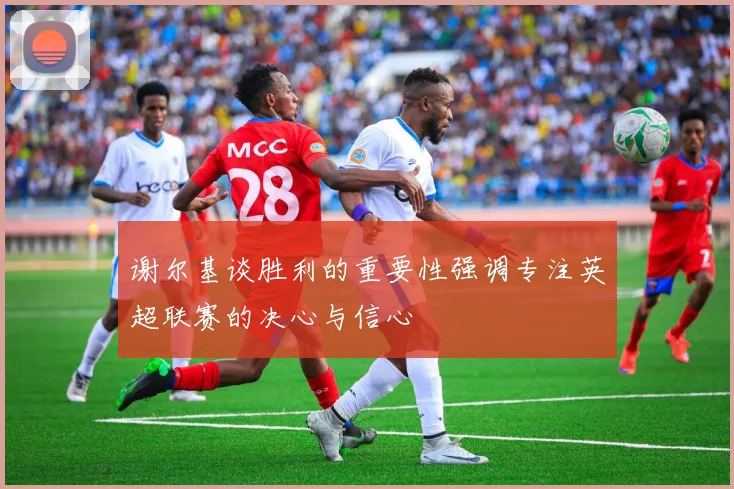 谢尔基谈胜利的重要性强调专注英超联赛的决心与信心