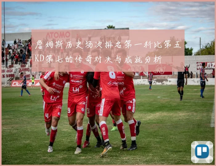 詹姆斯历史场次排名第一科比第五KD第七的传奇对决与成就分析