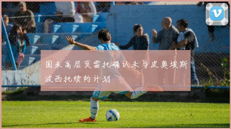 国米高层莫雷托确认未与皮奥埃斯波西托续约计划