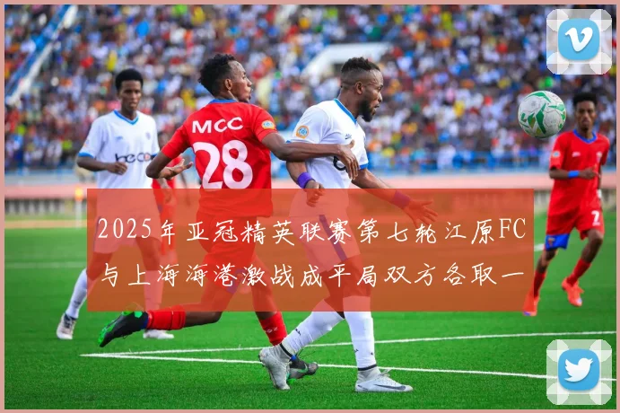 2025年亚冠精英联赛第七轮江原FC与上海海港激战成平局双方各取一分