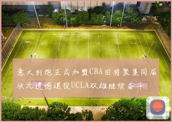 意大利炮正式加盟CBA旧将聚集同届状元遗憾退役UCLA双雄继续奋斗