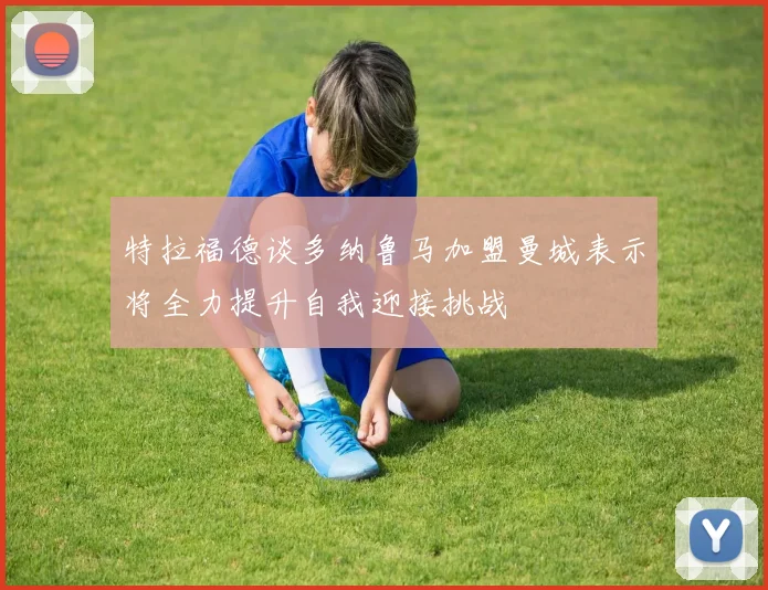 特拉福德谈多纳鲁马加盟曼城表示将全力提升自我迎接挑战