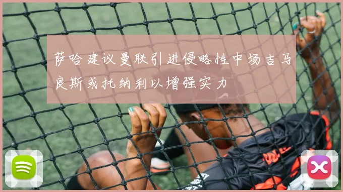 萨哈建议曼联引进侵略性中场吉马良斯或托纳利以增强实力