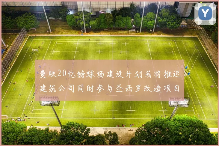 曼联20亿镑球场建设计划或将推迟建筑公司同时参与圣西罗改造项目