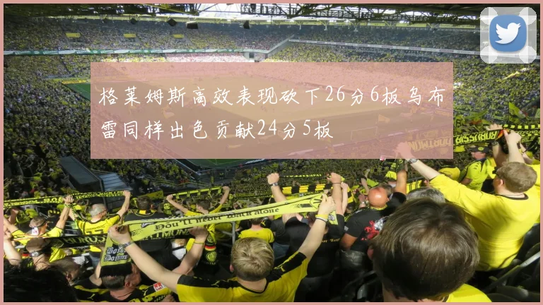 格莱姆斯高效表现砍下26分6板乌布雷同样出色贡献24分5板