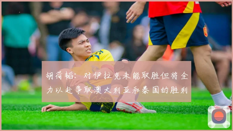 胡荷韬：对伊拉克未能取胜但将全力以赴争取澳大利亚和泰国的胜利
