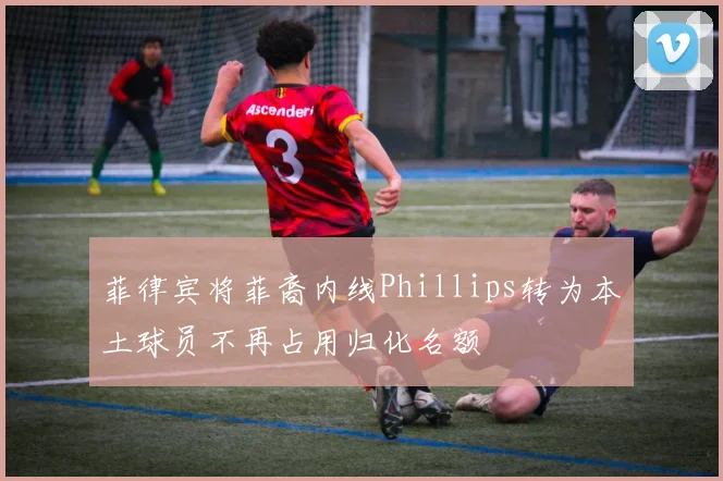 菲律宾将菲裔内线Phillips转为本土球员不再占用归化名额