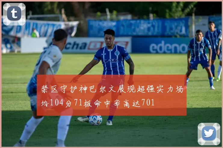 禁区守护神巴尔文展现超强实力场均104分71板命中率高达701