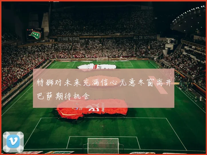 特狮对未来充满信心无意冬窗离开巴萨期待机会