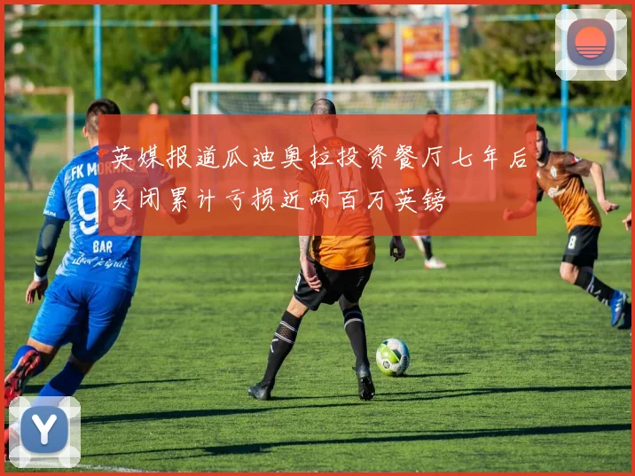 英媒报道瓜迪奥拉投资餐厅七年后关闭累计亏损近两百万英镑