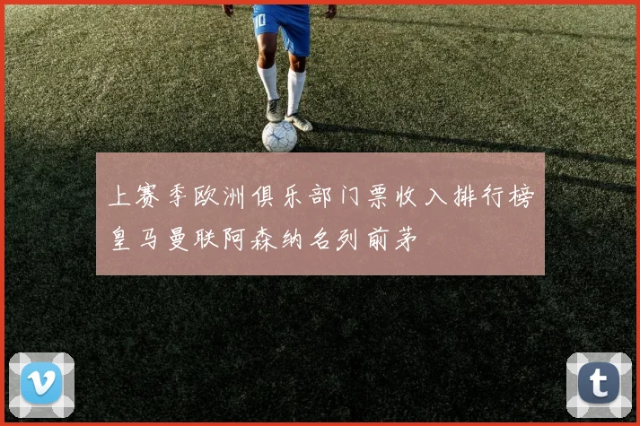 上赛季欧洲俱乐部门票收入排行榜皇马曼联阿森纳名列前茅