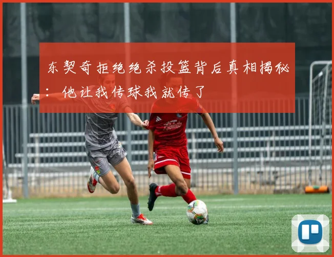 东契奇拒绝绝杀投篮背后真相揭秘：他让我传球我就传了