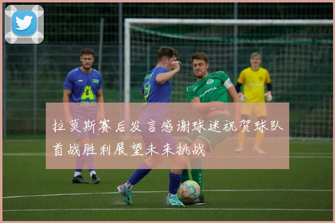 拉莫斯赛后发言感谢球迷祝贺球队首战胜利展望未来挑战