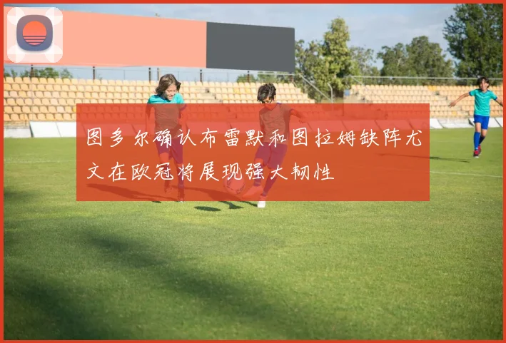 图多尔确认布雷默和图拉姆缺阵尤文在欧冠将展现强大韧性