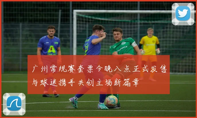 广州常规赛套票今晚八点正式发售与球迷携手共创主场新篇章