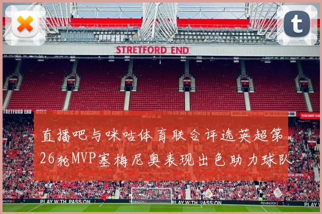 直播吧与咪咕体育联合评选英超第26轮MVP塞梅尼奥表现出色助力球队