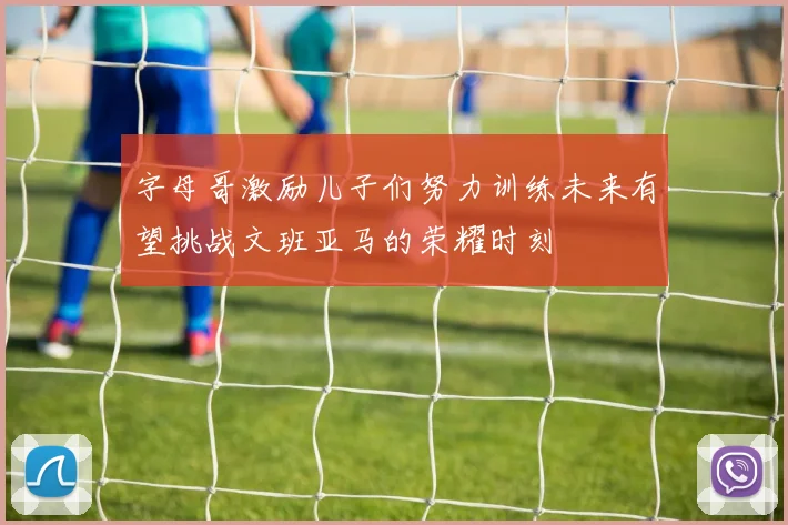 字母哥激励儿子们努力训练未来有望挑战文班亚马的荣耀时刻
