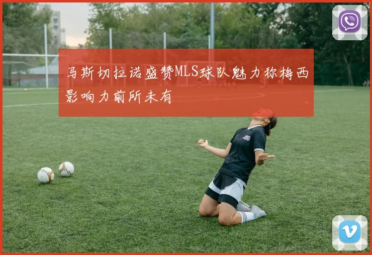 马斯切拉诺盛赞MLS球队魅力称梅西影响力前所未有