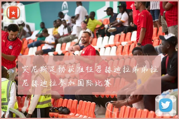 突尼斯足协获准征召赫迪拉弟弟拉尼赫迪拉参加国际比赛