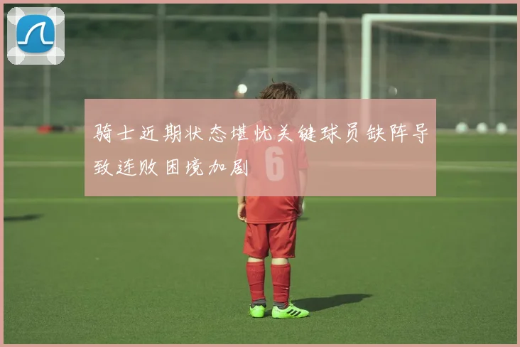 骑士近期状态堪忧关键球员缺阵导致连败困境加剧