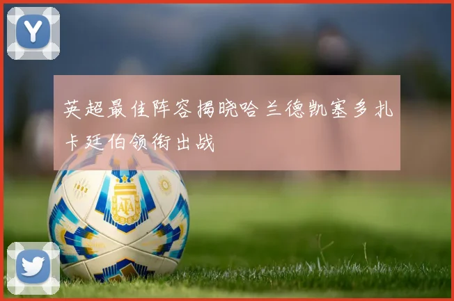 英超最佳阵容揭晓哈兰德凯塞多扎卡廷伯领衔出战